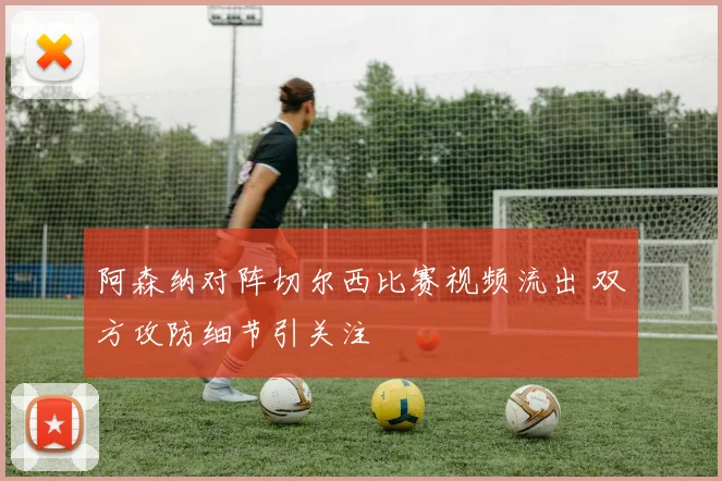 阿森纳对阵切尔西比赛视频流出 双方攻防细节引关注
