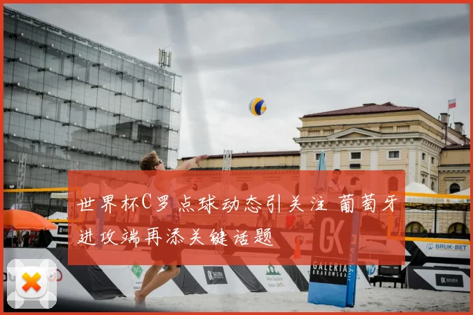 世界杯C罗点球动态引关注 葡萄牙进攻端再添关键话题
