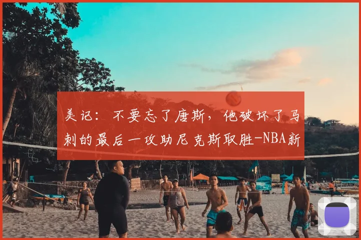 美记:不要忘了唐斯,他破坏了马刺的最后一攻助尼克斯取胜-NBA新闻