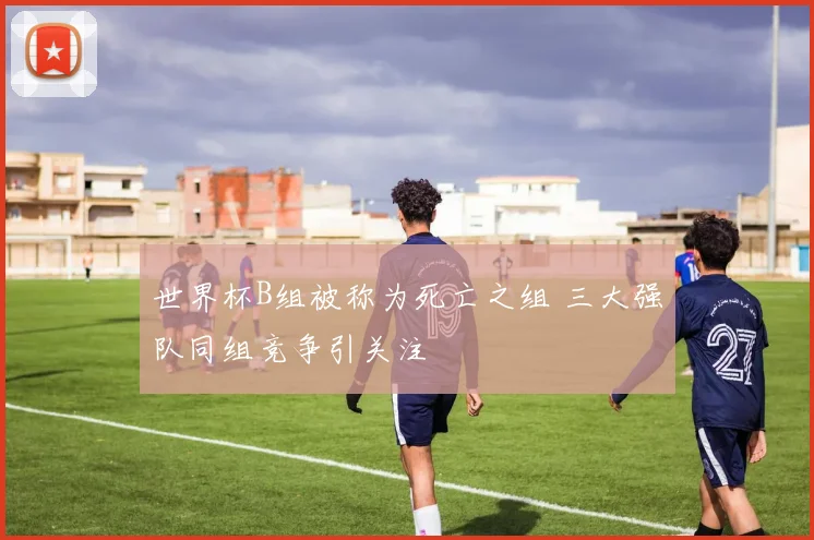 世界杯B组被称为死亡之组 三大强队同组竞争引关注
